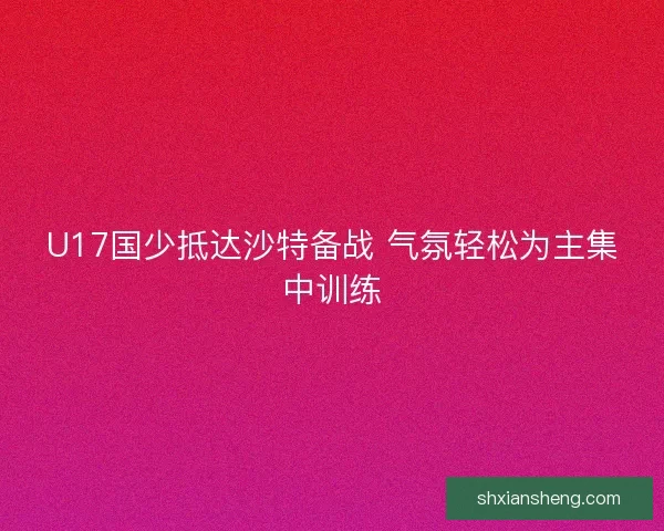 U17国少抵达沙特备战 气氛轻松为主集中训练