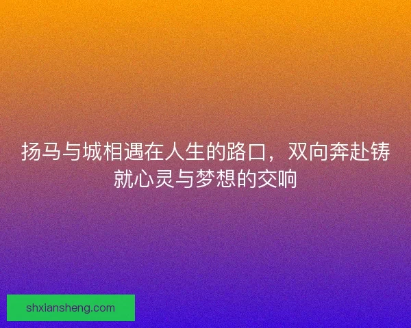 扬马与城相遇在人生的路口，双向奔赴铸就心灵与梦想的交响