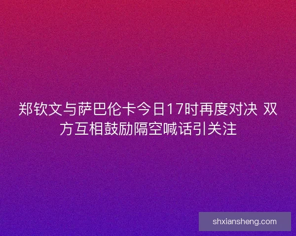 郑钦文与萨巴伦卡今日17时再度对决 双方互相鼓励隔空喊话引关注 郑钦文与萨巴伦卡今日17时再度对决 双方互相鼓励隔空喊话引关注