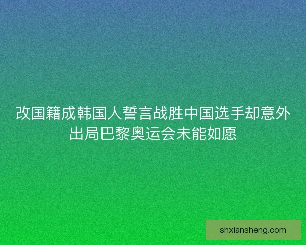 改国籍成韩国人誓言战胜中国选手却意外出局巴黎奥运会未能如愿