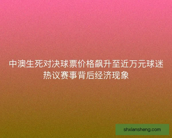 中澳生死对决球票价格飙升至近万元球迷热议赛事背后经济现象