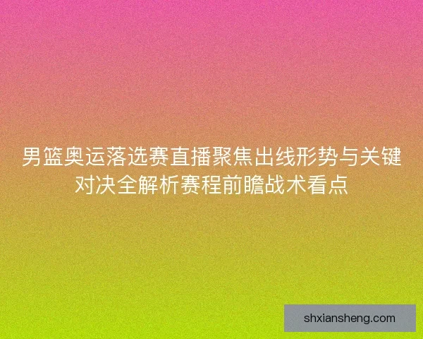 男篮奥运落选赛直播聚焦出线形势与关键对决全解析赛程前瞻战术看点