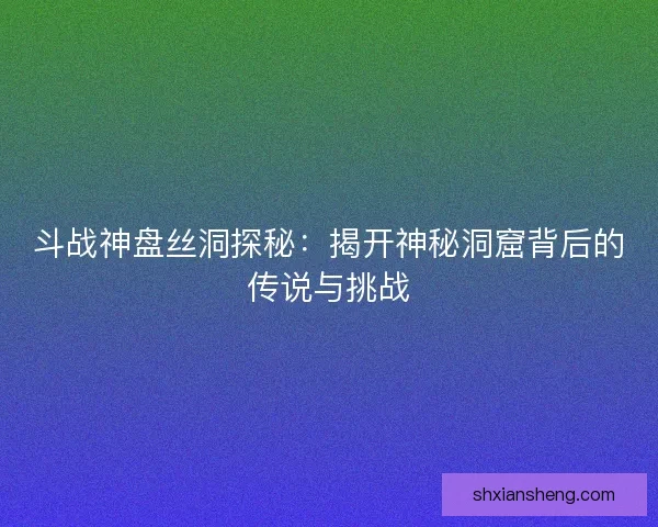 斗战神盘丝洞探秘：揭开神秘洞窟背后的传说与挑战