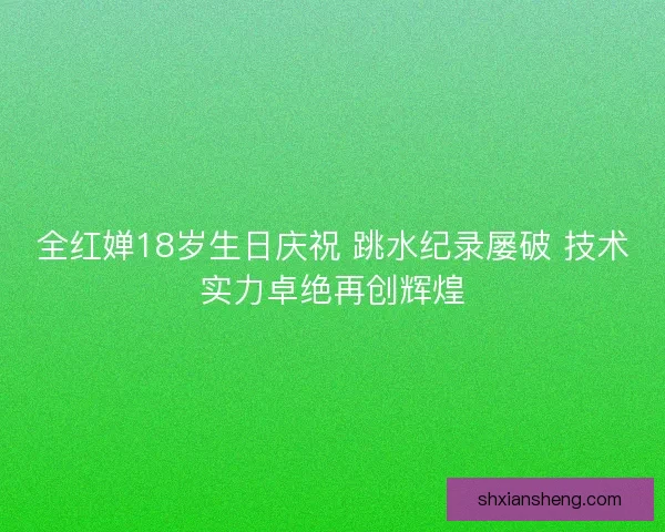 全红婵18岁生日庆祝 跳水纪录屡破 技术实力卓绝再创辉煌 全红婵18岁生日庆祝 跳水纪录屡破 技术实力卓绝再创辉煌