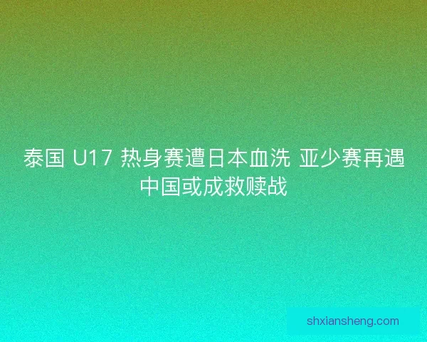 泰国 U17 热身赛遭日本血洗 亚少赛再遇中国或成救赎战