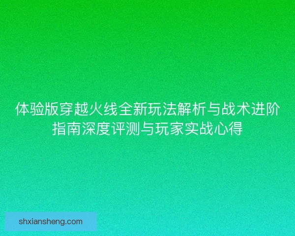 体验版穿越火线全新玩法解析与战术进阶指南深度评测与玩家实战心得 体验版穿越火线全新玩法解析与战术进阶指南深度评测与玩家实战心得