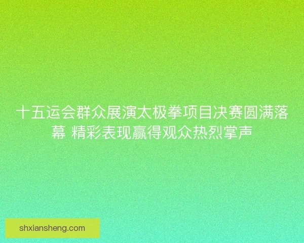 十五运会群众展演太极拳项目决赛圆满落幕 精彩表现赢得观众热烈掌声