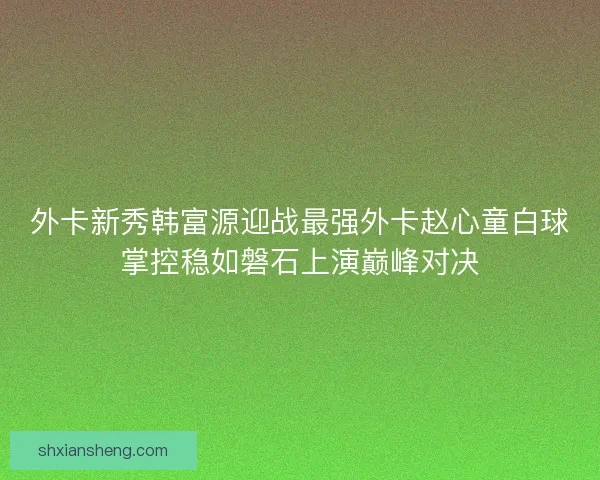 外卡新秀韩富源迎战最强外卡赵心童白球掌控稳如磐石上演巅峰对决 外卡新秀韩富源迎战最强外卡赵心童白球掌控稳如磐石上演巅峰对决