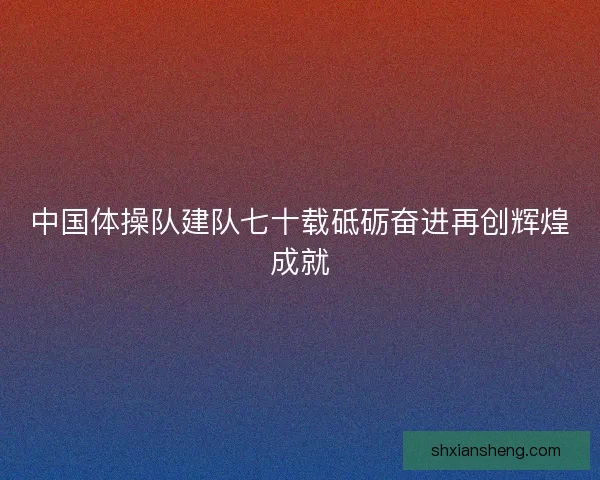 中国体操队建队七十载砥砺奋进再创辉煌成就