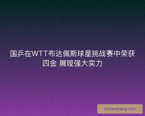 国乒在WTT布达佩斯球星挑战赛中荣获四金 展现强大实力 国乒在WTT布达佩斯球星挑战赛中荣获四金 展现强大实力