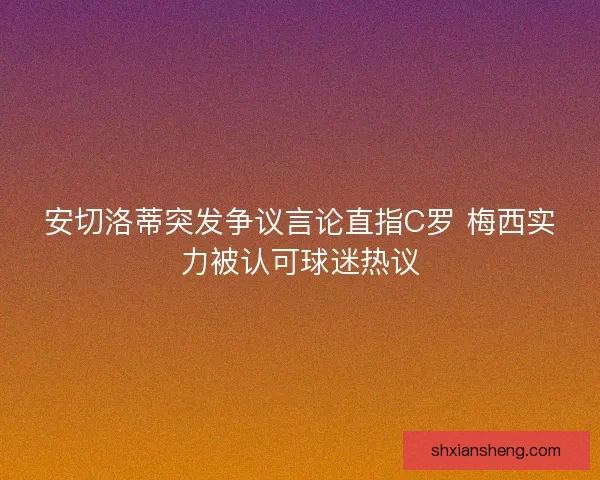 安切洛蒂突发争议言论直指C罗 梅西实力被认可球迷热议