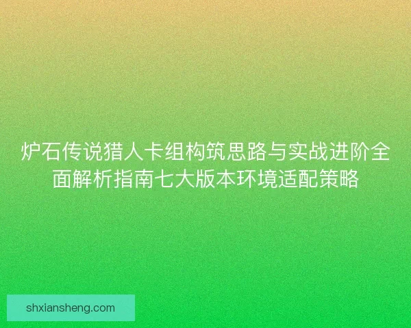炉石传说猎人卡组构筑思路与实战进阶全面解析指南七大版本环境适配策略 炉石传说猎人卡组构筑思路与实战进阶全面解析指南七大版本环境适配策略