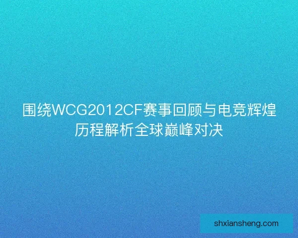 围绕WCG2012CF赛事回顾与电竞辉煌历程解析全球巅峰对决