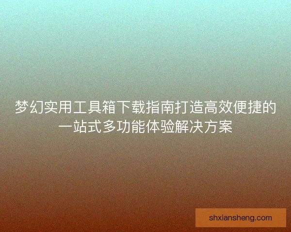 梦幻实用工具箱下载指南打造高效便捷的一站式多功能体验解决方案