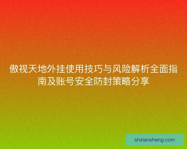 傲视天地外挂使用技巧与风险解析全面指南及账号安全防封策略分享