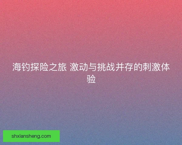 海钓探险之旅 激动与挑战并存的刺激体验 海钓探险之旅 激动与挑战并存的刺激体验