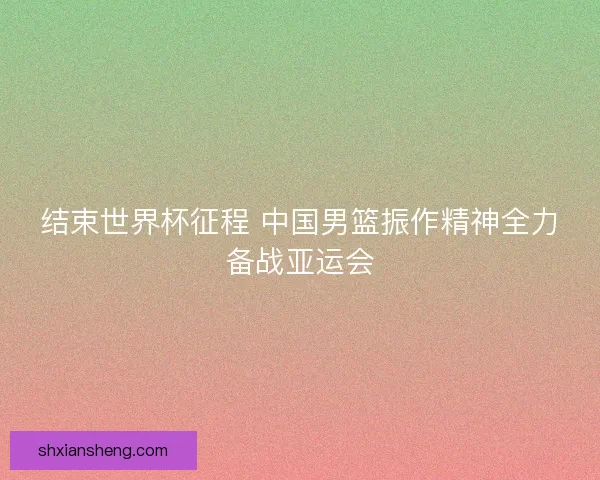 结束世界杯征程 中国男篮振作精神全力备战亚运会 结束世界杯征程 中国男篮振作精神全力备战亚运会