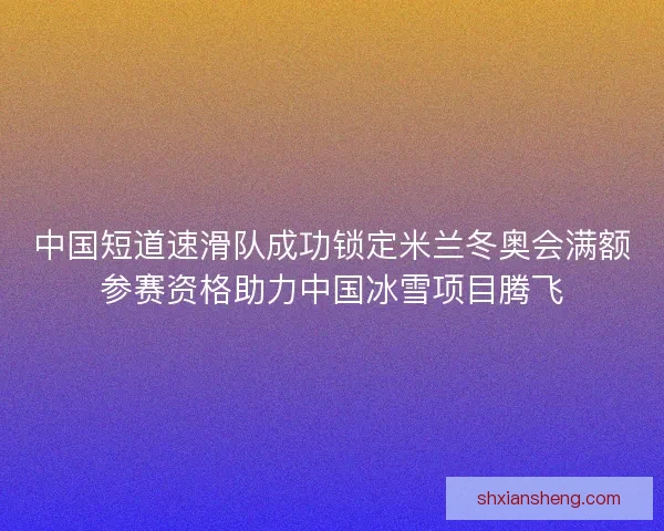 中国短道速滑队成功锁定米兰冬奥会满额参赛资格助力中国冰雪项目腾飞 中国短道速滑队成功锁定米兰冬奥会满额参赛资格助力中国冰雪项目腾飞