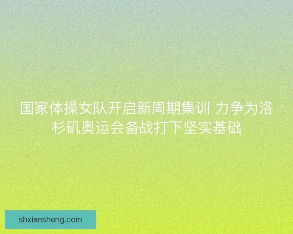 国家体操女队开启新周期集训 力争为洛杉矶奥运会备战打下坚实基础 国家体操女队开启新周期集训 力争为洛杉矶奥运会备战打下坚实基础