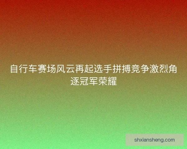自行车赛场风云再起选手拼搏竞争激烈角逐冠军荣耀