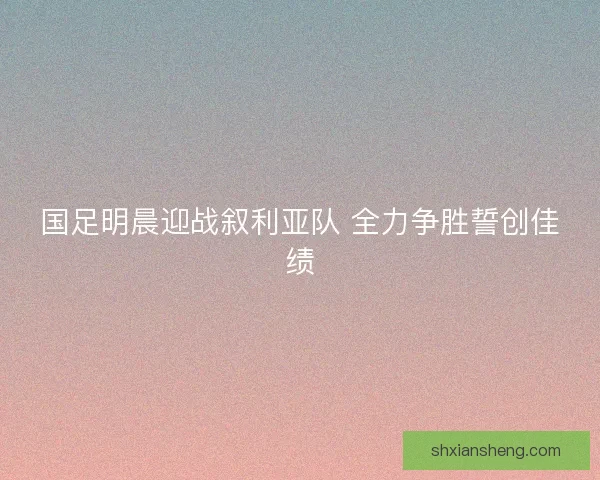 国足明晨迎战叙利亚队 全力争胜誓创佳绩