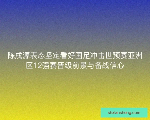 陈戌源表态坚定看好国足冲击世预赛亚洲区12强赛晋级前景与备战信心