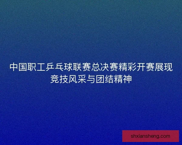 中国职工乒乓球联赛总决赛精彩开赛展现竞技风采与团结精神 中国职工乒乓球联赛总决赛精彩开赛展现竞技风采与团结精神