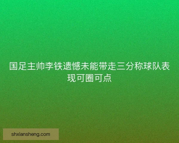 国足主帅李铁遗憾未能带走三分称球队表现可圈可点 国足主帅李铁遗憾未能带走三分称球队表现可圈可点