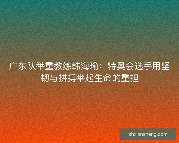 广东队举重教练韩海瑜:特奥会选手用坚韧与拼搏举起生命的重担 广东队举重教练韩海瑜:特奥会选手用坚韧与拼搏举起生命的重担