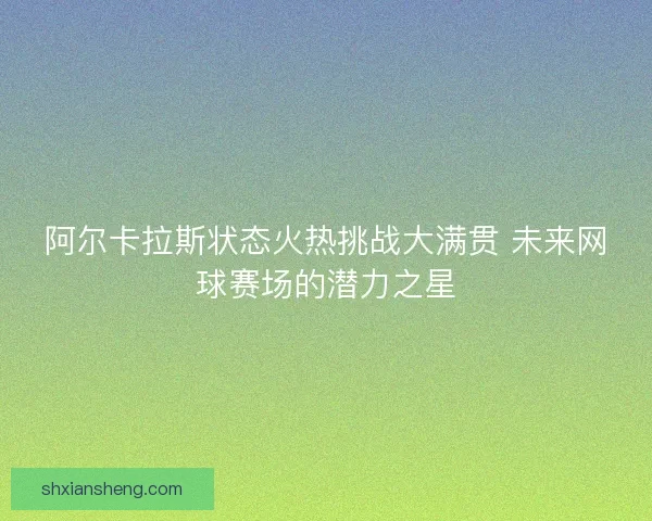 阿尔卡拉斯状态火热挑战大满贯 未来网球赛场的潜力之星