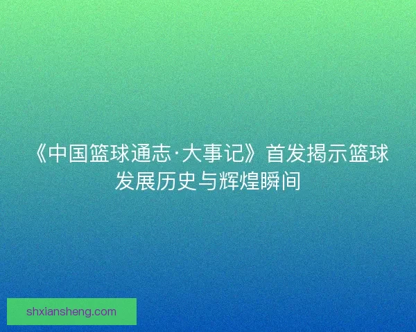 《中国篮球通志·大事记》首发揭示篮球发展历史与辉煌瞬间 《中国篮球通志·大事记》首发揭示篮球发展历史与辉煌瞬间