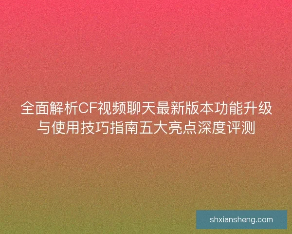 全面解析CF视频聊天最新版本功能升级与使用技巧指南五大亮点深度评测 全面解析CF视频聊天最新版本功能升级与使用技巧指南五大亮点深度评测