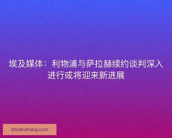 埃及媒体：利物浦与萨拉赫续约谈判深入进行或将迎来新进展
