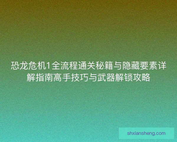 恐龙危机1全流程通关秘籍与隐藏要素详解指南高手技巧与武器解锁攻略