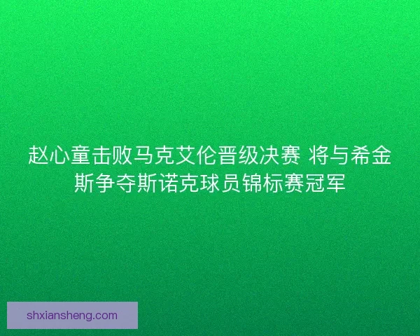 赵心童击败马克艾伦晋级决赛 将与希金斯争夺斯诺克球员锦标赛冠军