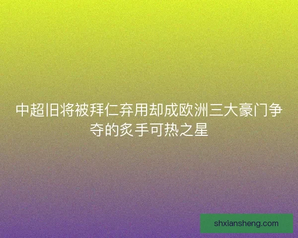 中超旧将被拜仁弃用却成欧洲三大豪门争夺的炙手可热之星