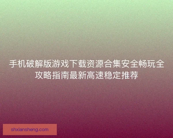 手机破解版游戏下载资源合集安全畅玩全攻略指南最新高速稳定推荐