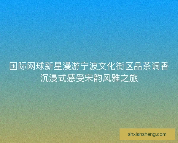 国际网球新星漫游宁波文化街区品茶调香沉浸式感受宋韵风雅之旅 国际网球新星漫游宁波文化街区品茶调香沉浸式感受宋韵风雅之旅