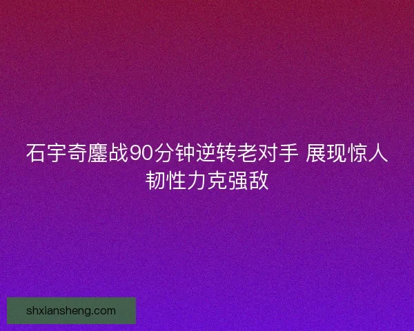 石宇奇鏖战90分钟逆转老对手 展现惊人韧性力克强敌